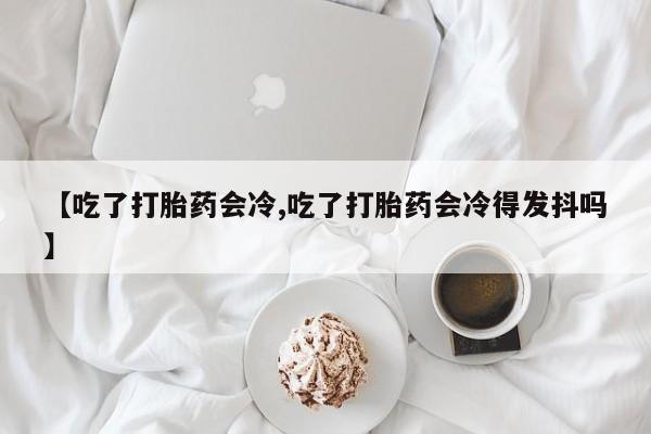 打胎药专卖微信卖流产药的微信【吃了打胎药会冷,吃了打胎药会冷得发抖吗】