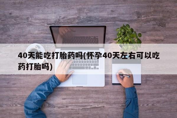 打胎药专卖微信卖流产药的微信40天能吃打胎药吗(怀孕40天左右可以吃药打胎吗)