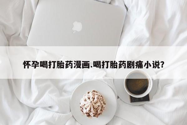 打胎药专卖微信卖流产药的微信怀孕喝打胎药漫画.喝打胎药剧痛小说？