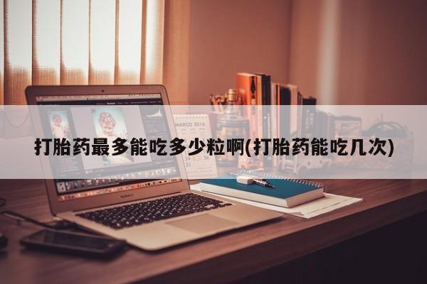 打胎药专卖微信卖流产药的微信打胎药最多能吃多少粒啊(打胎药能吃几次)
