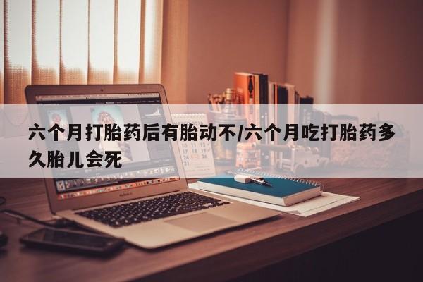 打胎药专卖微信卖流产药的微信六个月打胎药后有胎动不/六个月吃打胎药多久胎儿会死