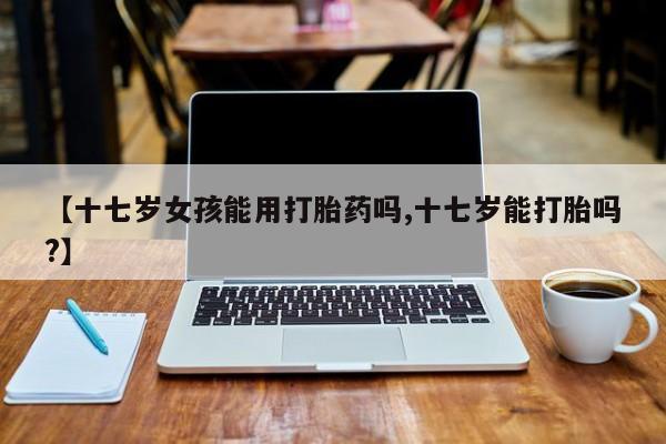 打胎药专卖微信卖流产药的微信【十七岁女孩能用打胎药吗,十七岁能打胎吗?】