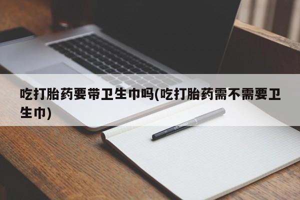 打胎药专卖微信卖流产药的微信吃打胎药要带卫生巾吗(吃打胎药需不需要卫生巾)