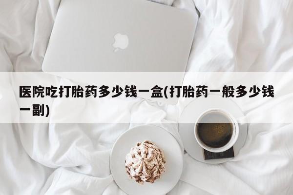 打胎药专卖微信卖流产药的微信医院吃打胎药多少钱一盒(打胎药一般多少钱一副)
