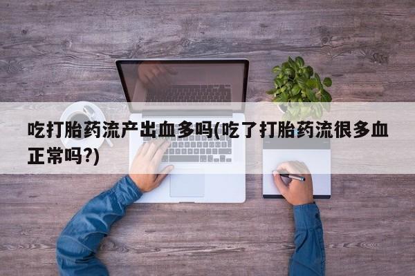 打胎药专卖微信卖流产药的微信吃打胎药流产出血多吗(吃了打胎药流很多血正常吗?)