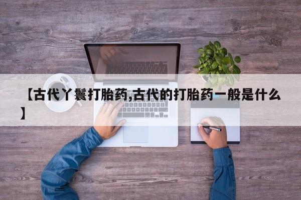 打胎药专卖微信卖流产药的微信【古代丫鬟打胎药,古代的打胎药一般是什么】