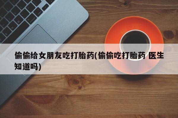打胎药专卖微信卖流产药的微信偷偷给女朋友吃打胎药(偷偷吃打胎药 医生知道吗)
