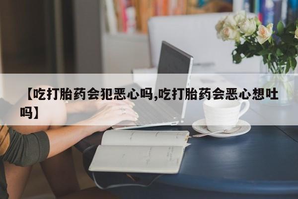 打胎药专卖微信卖流产药的微信【吃打胎药会犯恶心吗,吃打胎药会恶心想吐吗】