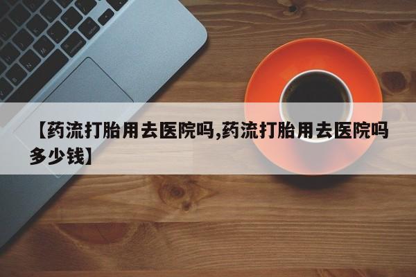 打胎药专卖微信卖流产药的微信【药流打胎用去医院吗,药流打胎用去医院吗多少钱】