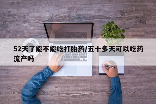 打胎药专卖微信卖流产药的微信52天了能不能吃打胎药/五十多天可以吃药流产吗