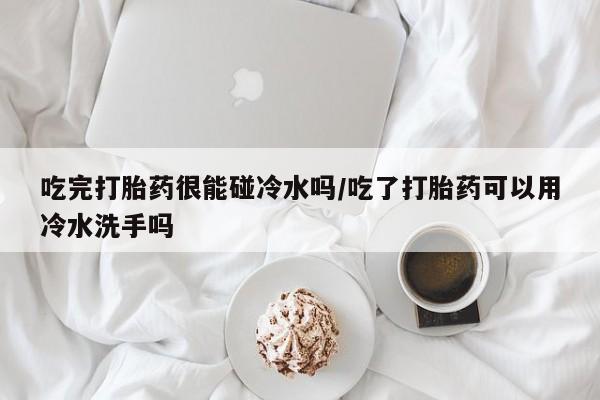 打胎药专卖微信卖流产药的微信吃完打胎药很能碰冷水吗/吃了打胎药可以用冷水洗手吗