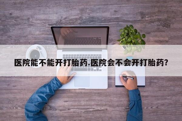 打胎药专卖微信卖流产药的微信医院能不能开打胎药.医院会不会开打胎药？