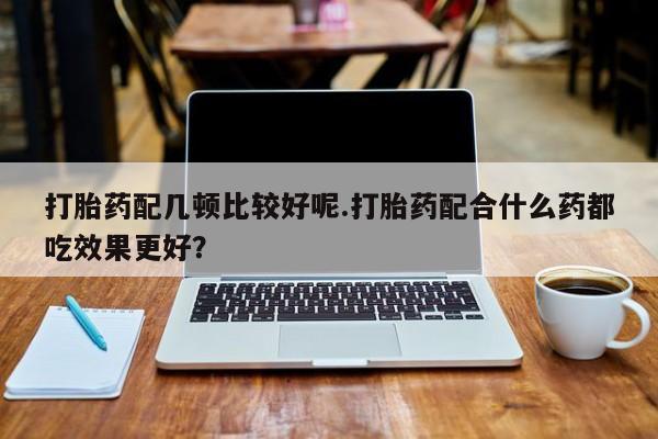 打胎药专卖微信卖流产药的微信打胎药配几顿比较好呢.打胎药配合什么药都吃效果更好？