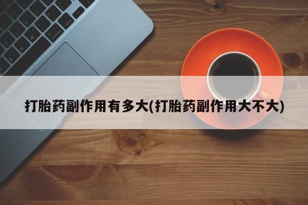 打胎药专卖微信卖流产药的微信打胎药副作用有多大(打胎药副作用大不大)