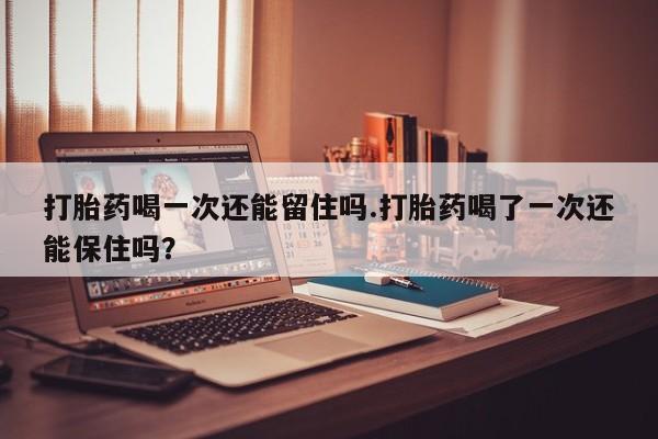 打胎药专卖微信卖流产药的微信打胎药喝一次还能留住吗.打胎药喝了一次还能保住吗？
