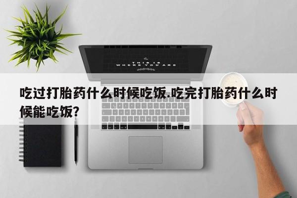 打胎药专卖微信卖流产药的微信吃过打胎药什么时候吃饭.吃完打胎药什么时候能吃饭？