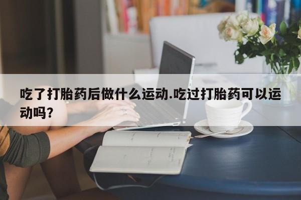打胎药专卖微信卖流产药的微信吃了打胎药后做什么运动.吃过打胎药可以运动吗？