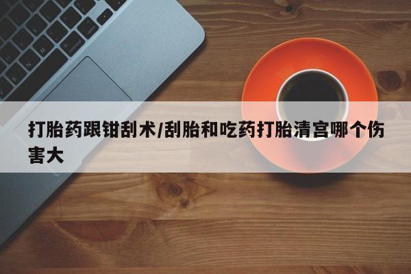 打胎药专卖微信卖流产药的微信打胎药跟钳刮术/刮胎和吃药打胎清宫哪个伤害大