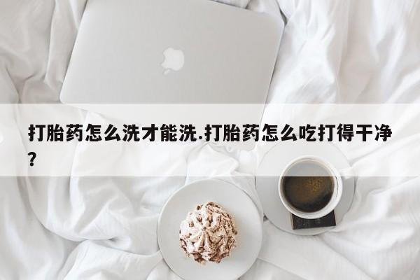 打胎药专卖微信卖流产药的微信打胎药怎么洗才能洗.打胎药怎么吃打得干净？
