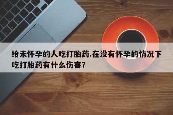 打胎药专卖微信卖流产药的微信给未怀孕的人吃打胎药.在没有怀孕的情况下吃打胎药有什么伤害？