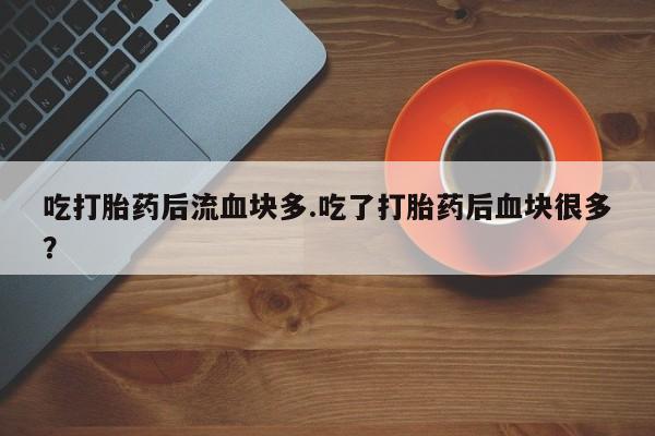 打胎药专卖微信卖流产药的微信吃打胎药后流血块多.吃了打胎药后血块很多？