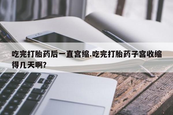 打胎药专卖微信卖流产药的微信吃完打胎药后一直宫缩.吃完打胎药子宫收缩得几天啊？