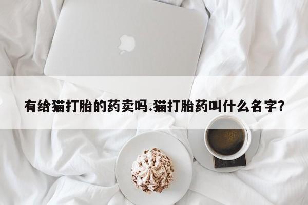 打胎药专卖微信卖流产药的微信有给猫打胎的药卖吗.猫打胎药叫什么名字？